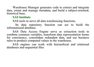76
Warehouse Manager generates code to extract and integrate
data, create and manage metadata, and build a subject-oriented,
historical base.
SAS Institute
SAS tools to serve all data warehousing functions.
Its data repository function can act to build the
informational database.
SAS Data Access Engine serve as extraction tools to
combine common variables, transform data representation forms
for consistency, consolidate redundant data, and use business
rules to produce computed values in the warehouse.
SAS engines can work with hierarchical and relational
databases and sequential files
IFETCE/CSE/III YEAR/VI SEM/IT6702/DWDM/PPT/UNIT-1/ VER 1.2
 