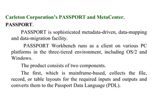 77
Carleton Corporation’s PASSPORT and MetaCenter.
PASSPORT.
PASSPORT is sophisticated metadata-driven, data-mapping
and data-migration facility.
PASSPORT Workbench runs as a client on various PC
platforms in the three-tiered environment, including OS/2 and
Windows.
The product consists of two components.
The first, which is mainframe-based, collects the file,
record, or table layouts for the required inputs and outputs and
converts them to the Passport Data Language (PDL).
IFETCE/CSE/III YEAR/VI SEM/IT6702/DWDM/PPT/UNIT-1/ VER 1.2
 