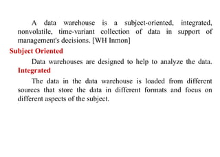 8
A data warehouse is a subject-oriented, integrated,
nonvolatile, time-variant collection of data in support of
management's decisions. [WH Inmon]
Subject Oriented
Data warehouses are designed to help to analyze the data.
Integrated
The data in the data warehouse is loaded from different
sources that store the data in different formats and focus on
different aspects of the subject.
IFETCE/CSE/III YEAR/VI SEM/IT6702/DWDM/PPT/UNIT-1/ VER 1.2
 