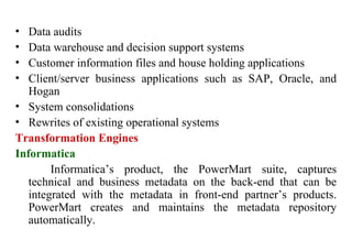 80
• Data audits
• Data warehouse and decision support systems
• Customer information files and house holding applications
• Client/server business applications such as SAP, Oracle, and
Hogan
• System consolidations
• Rewrites of existing operational systems
Transformation Engines
Informatica
Informatica’s product, the PowerMart suite, captures
technical and business metadata on the back-end that can be
integrated with the metadata in front-end partner’s products.
PowerMart creates and maintains the metadata repository
automatically.
IFETCE/CSE/III YEAR/VI SEM/IT6702/DWDM/PPT/UNIT-1/ VER 1.2
 