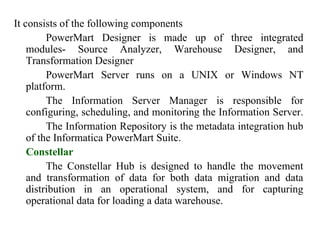 81
It consists of the following components
PowerMart Designer is made up of three integrated
modules- Source Analyzer, Warehouse Designer, and
Transformation Designer
PowerMart Server runs on a UNIX or Windows NT
platform.
The Information Server Manager is responsible for
configuring, scheduling, and monitoring the Information Server.
The Information Repository is the metadata integration hub
of the Informatica PowerMart Suite.
Constellar
The Constellar Hub is designed to handle the movement
and transformation of data for both data migration and data
distribution in an operational system, and for capturing
operational data for loading a data warehouse.
IFETCE/CSE/III YEAR/VI SEM/IT6702/DWDM/PPT/UNIT-1/ VER 1.2
 