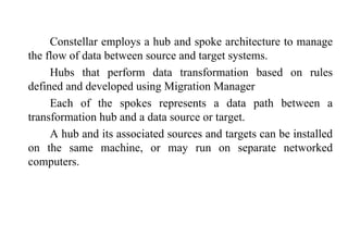 82
Constellar employs a hub and spoke architecture to manage
the flow of data between source and target systems.
Hubs that perform data transformation based on rules
defined and developed using Migration Manager
Each of the spokes represents a data path between a
transformation hub and a data source or target.
A hub and its associated sources and targets can be installed
on the same machine, or may run on separate networked
computers.
IFETCE/CSE/III YEAR/VI SEM/IT6702/DWDM/PPT/UNIT-1/ VER 1.2
 