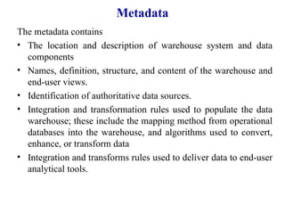 84
Metadata
The metadata contains
• The location and description of warehouse system and data
components
• Names, definition, structure, and content of the warehouse and
end-user views.
• Identification of authoritative data sources.
• Integration and transformation rules used to populate the data
warehouse; these include the mapping method from operational
databases into the warehouse, and algorithms used to convert,
enhance, or transform data
• Integration and transforms rules used to deliver data to end-user
analytical tools.
IFETCE/CSE/III YEAR/VI SEM/IT6702/DWDM/PPT/UNIT-1/ VER 1.2
 