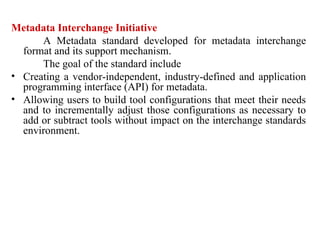 85
Metadata Interchange Initiative
A Metadata standard developed for metadata interchange
format and its support mechanism.
The goal of the standard include
• Creating a vendor-independent, industry-defined and application
programming interface (API) for metadata.
• Allowing users to build tool configurations that meet their needs
and to incrementally adjust those configurations as necessary to
add or subtract tools without impact on the interchange standards
environment.
IFETCE/CSE/III YEAR/VI SEM/IT6702/DWDM/PPT/UNIT-1/ VER 1.2
 