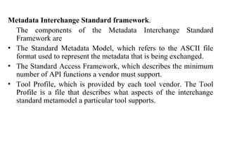 86
Metadata Interchange Standard framework.
The components of the Metadata Interchange Standard
Framework are
• The Standard Metadata Model, which refers to the ASCII file
format used to represent the metadata that is being exchanged.
• The Standard Access Framework, which describes the minimum
number of API functions a vendor must support.
• Tool Profile, which is provided by each tool vendor. The Tool
Profile is a file that describes what aspects of the interchange
standard metamodel a particular tool supports.
IFETCE/CSE/III YEAR/VI SEM/IT6702/DWDM/PPT/UNIT-1/ VER 1.2
 