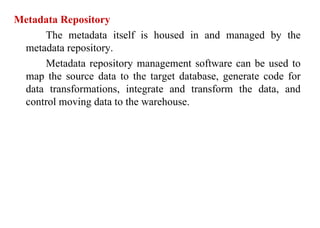 88
Metadata Repository
The metadata itself is housed in and managed by the
metadata repository.
Metadata repository management software can be used to
map the source data to the target database, generate code for
data transformations, integrate and transform the data, and
control moving data to the warehouse.
IFETCE/CSE/III YEAR/VI SEM/IT6702/DWDM/PPT/UNIT-1/ VER 1.2
 