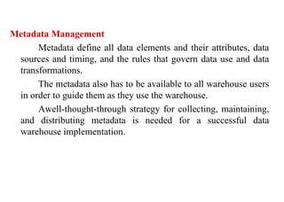 89
Metadata Management
Metadata define all data elements and their attributes, data
sources and timing, and the rules that govern data use and data
transformations.
The metadata also has to be available to all warehouse users
in order to guide them as they use the warehouse.
Awell-thought-through strategy for collecting, maintaining,
and distributing metadata is needed for a successful data
warehouse implementation.
IFETCE/CSE/III YEAR/VI SEM/IT6702/DWDM/PPT/UNIT-1/ VER 1.2
 