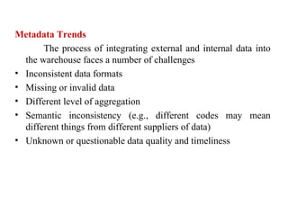 90
Metadata Trends
The process of integrating external and internal data into
the warehouse faces a number of challenges
• Inconsistent data formats
• Missing or invalid data
• Different level of aggregation
• Semantic inconsistency (e.g., different codes may mean
different things from different suppliers of data)
• Unknown or questionable data quality and timeliness
IFETCE/CSE/III YEAR/VI SEM/IT6702/DWDM/PPT/UNIT-1/ VER 1.2
 