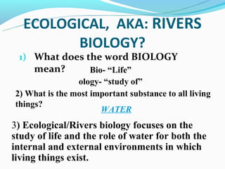ECOLOGICAL, AKA: RIVERS
         BIOLOGY?
 1) What does the word BIOLOGY
     mean?          Bio- “Life”
                ology- “study of”
2) What is the most important substance to all living
things?
                       WATER
3) Ecological/Rivers biology focuses on the
study of life and the role of water for both the
internal and external environments in which
living things exist.
 