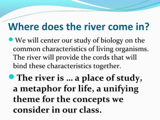 Where does the river come in?
We will center our study of biology on the
 common characteristics of living organisms.
 The river will provide the cords that will
 bind these characteristics together.
The river is … a place of study,
 a metaphor for life, a unifying
 theme for the concepts we
 consider in our class.
 