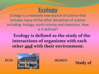 Ecology
  Ecology is a relatively new branch of science that
  includes many of the other disciplines of science
including: biology, earth science and chemistry. How
                      is it defined?
    Ecology is defined as the study of the
   interactions of organisms with each
   other and with their environment.


ECO-                          OLOGY-
                                           Study of
 