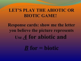 LET’S PLAY THE ABIOTIC OR
      BIOTIC GAME!

Response cards: show me the letter
you believe the picture represents
   Use A   for abiotic and
        B for = biotic
 