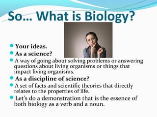 So… What is Biology?
Your ideas.
As a science?
A way of going about solving problems or answering
 questions about living organisms or things that
 impact living organisms.
As a discipline of science?
A set of facts and scientific theories that directly
 relates to the properties of life.
Let’s do a demonstration that is the essence of
 both biology as a verb and a noun.
 
