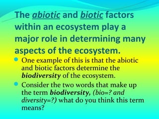 The abiotic and biotic factors
within an ecosystem play a
major role in determining many
aspects of the ecosystem.
 One example of this is that the abiotic
  and biotic factors determine the
  biodiversity of the ecosystem.
 Consider the two words that make up
  the term biodiversity, (bio=? and
  diversity=?) what do you think this term
  means?
 
