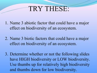 TRY THESE:
1. Name 3 abiotic factor that could have a major
   effect on biodiversity of an ecosystem.

2. Name 3 biotic factors that could have a major
   effect on biodiversity of an ecosystem.

3. Determine whether or not the following slides
   have HIGH biodiversity or LOW biodiversity.
   Use thumbs up for relatively high biodiversity
   and thumbs down for low biodiversity.
 