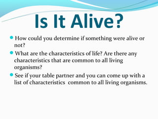 Is It Alive?
How could you determine if something were alive or
 not?
What are the characteristics of life? Are there any
 characteristics that are common to all living
 organisms?
See if your table partner and you can come up with a
 list of characteristics common to all living organisms.
 