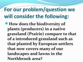 For our problem/question we
will consider the following:
How does the biodiversity of
 plants (producers) in a native
 grassland (Prairie) compare to that
 of a introduced grassland such as
 that planted by European settlers
 that now covers many of our
 landscapes and lawns in the
 Northbrook area?
 