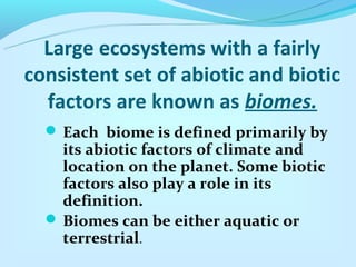 Large ecosystems with a fairly
consistent set of abiotic and biotic
  factors are known as biomes.
   Each biome is defined primarily by
    its abiotic factors of climate and
    location on the planet. Some biotic
    factors also play a role in its
    definition.
   Biomes can be either aquatic or
    terrestrial.
 