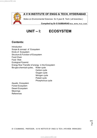 Dr G SUBBARAO, PROFESSOR, A V N INSTITUTE OF ENGG & TECH , HYD MOB: 9494413053
Page1
A V N INSTITUTE OF ENGG & TECH, HYDERABAD
Notes on Environmental Sciences for II year B. Tech ( all branches )
Compiled by Dr G SUBBARAO M.Sc., M.Phil., Ph.D., C.S.M
UNIT – I: ECOSYSTEM
Contents:
Introduction
Scope & concept of Ecosystem
Kinds of Ecosystem
Structure & Function of Ecosystem
Food Chain
Food Web
Ecological Pyramid
Energy flow/ Transfer of energy in the Ecosystem
Bio-geo-chemical cycles.. Water cycle
Carbon cycle
Oxygen cycle
Nitrogen cycle
Potash cycle
Phosphorous cycle
Aquatic Ecosystem
Forest Ecosystem
Desert Ecosystem
Meanings
References
St
www.jntuworld.com
www.jntuworld.com
 