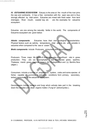 Dr G SUBBARAO, PROFESSOR, A V N INSTITUTE OF ENGG & TECH , HYD MOB: 9494413053
Page21
IV. ESTUARINE ECOSYSTEM: Estuary is the area at the mouth of the river joins
the sea and continents. It has a free connection with the open sea and is thus
strongly affected by tidal action. Estuaries are mixed with fresh water from land
drainages. River mouth, coastal bay etc are the examples for estuarine
ecosystem.
Estuaries are one among the naturally fertile in the world. The components of
Estuarine ecosystem are given below:
Abiotic components: Estuaries have their own ecological characteristics.
Physical factors such as salinity, temperature, tidal activity etc are variable in
estuaries when compared to the sea or ocean.
Biotic components include Producers, consumers and Decomposers.
Producers: Three major life forms of Autotrophs play a significant role in grass
production. They are (a) macrophytes ( sea weeds, sea grass, spartina,
Thalassia, marsh grass, nagrove trees ) (b) Phytoplankton and (c) Benthic flora
(algae ).
Consumers include a number of zooplankton, oysters, crabs and some species of
fishes capable of surviving in estuarine conditions form primary, secondary,
tertiary consumers of the estuarine ecosystem.
Decomposers include bacteria and fungi which actively take part in the breaking
down the complex and dead organic matter ( Fungi of actinomycites ).
www.jntuworld.com
www.jntuworld.com
 