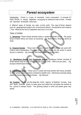 Dr G SUBBARAO, PROFESSOR, A V N INSTITUTE OF ENGG & TECH , HYD MOB: 9494413053
Page22
Forest ecosystem
Introduction: Forest is a type of terrestrial ( land ) ecosystem. It consists of f
trees, shrubs or woody vegetation occupying an extensive area of land. Forests
are important renewable resources.
A different types of forests are seen on this earth. The type of forest depend
upon its geographical location and environment factors ( Temperature and moisture
) that influence the kind of vegetation that occur in an area.
Types of forests:
1. Savannas: These forests develop where a seasonal rainfall occurs. The grass
lands of North Africa are known as savannas. Eg: North Africa, America, Burma &
India.
2. Tropical forests: These exits in areas of good rainfall (>200cm per year) with
uniform warm temperature. The Soils found in there forests are old, acidic in nature
& poor in nutrients. Eg: Amazon rain forest (South America, India).
3. Deciduous forests (or) Temperate forests: Deciduous forests consists of
broad leaved trees & occur where rainfall is plenty (750 - 1000 cms per year). Eg:
Europe & North-East America.
4. Coniferous forest: These occur in areas with long winters with heavy snowfall.
In other words, where moisture is limited & rainfall is low. Herbivores (animals eating
plants) & insects exist in these forests. Eg: Moscow.
(5) Tundras: These are the large flat Arctic regions of Northern Europe, Asia
and North America where no trees grow and where the soil below the surface of
the ground is always frozen. The growing season is short and plants grow very
slowly.
www.jntuworld.com
www.jntuworld.com
 