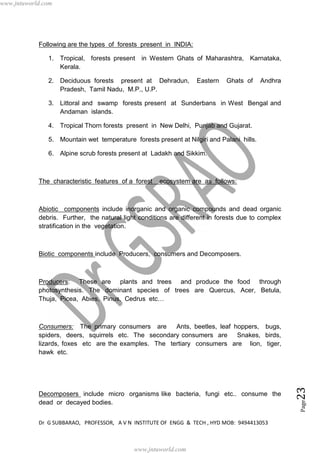 Dr G SUBBARAO, PROFESSOR, A V N INSTITUTE OF ENGG & TECH , HYD MOB: 9494413053
Page23
Following are the types of forests present in INDIA:
1. Tropical, forests present in Western Ghats of Maharashtra, Karnataka,
Kerala.
2. Deciduous forests present at Dehradun, Eastern Ghats of Andhra
Pradesh, Tamil Nadu, M.P., U.P.
3. Littoral and swamp forests present at Sunderbans in West Bengal and
Andaman islands.
4. Tropical Thorn forests present in New Delhi, Punjab and Gujarat.
5. Mountain wet temperature forests present at Nilgiri and Palani hills.
6. Alpine scrub forests present at Ladakh and Sikkim.
The characteristic features of a forest ecosystem are as follows:
Abiotic components include inorganic and organic compounds and dead organic
debris. Further, the natural light conditions are different in forests due to complex
stratification in the vegetation.
Biotic components include Producers, consumers and Decomposers.
Producers: These are plants and trees and produce the food through
photosynthesis. The dominant species of trees are Quercus, Acer, Betula,
Thuja, Picea, Abies, Pinus, Cedrus etc…
Consumers: The primary consumers are Ants, beetles, leaf hoppers, bugs,
spiders, deers, squirrels etc. The secondary consumers are Snakes, birds,
lizards, foxes etc are the examples. The tertiary consumers are lion, tiger,
hawk etc.
Decomposers include micro organisms like bacteria, fungi etc.. consume the
dead or decayed bodies.
www.jntuworld.com
www.jntuworld.com
 