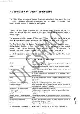 Dr G SUBBARAO, PROFESSOR, A V N INSTITUTE OF ENGG & TECH , HYD MOB: 9494413053
Page26
A Case study of Desert ecosystem:
The Thar desert ( the Great Indian Desert ) is spread over four states in India
__ Punjab; Haryana; Rajasthan and Gujarat and two states in Pakistan. Thar
desert covers an area of about 4,46,000 sq kms.
Though the Thar desert is smaller than the Sahara desert in Africa and the Gobi
desert in Russia, the Thar desert is most populated in the world with about 13
million people.
The average rainfall is between 100 mm and 500 mm. The only river in the region
is the Ghaggar which enters Rajasthan from Punjab and dries up in the forest.
The Thar desert has no Oasis. Flowering plants like shrubs, grasses, trees (
Khejra, Babul, Rohida ); fruit trees ( Ber; Pilu ) are found in Thar desert.
Sheep, goats, camels are the common animals found in the Thar desert. In
addition, wild ass, black buck deer, hare, red lynx, Jackal, Wild dog etc..
About 23 species of Lizard and 25 species of snakes are found in Thar desert
region.
ECOSYSTEM ( UNIT - I ) meanings
Abiotic Non – living organisms ( soil, temp, light, water, inorganic
components of N,C,H,K,P,S )
Algae Simple plant with no leaves. Stems or roots that grow in water
Bacteria Simple and smallest form of life exist in water, air, soil and
causes of diseases
Biomass An organic material from living beings or its residues ( wood,
animal manure )
Biome A characteristic plants & animals that exist in a particular type of
environment
Biotic Living organisms
Carnivores (sec consumers ) Dependent on herbivores ( snakes, birds, lizards )
Chemo autotrophs Micro organisms produce organic matter through oxidation of
chemicals in the absence of sunlight.
Consumers ( Heterotrophs ) Depends on others for nourishing food
Decomposers Feed on organic compounds of dead or living plants & animals
Ecological Succession Development of ecosystem
Fauna Animals
Feeding levels (Trophic levels ) A trophic level refers to an organisms position in the food chain
Flora Plants
Fungi (mushrooms,Mildew ) Any plant without leaves, flowers or green colouring growing on
other plants or decaying matter
Herbivores Depends on plants ( rabbit, deers )
www.jntuworld.com
www.jntuworld.com
 