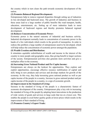 Ms Sonam Kapil Lecturer MIT, MIET GROUP (UNIT 1 EDP Notes) Page 10
the country which in turn clears the path towards economic development of the
nation.
(3) Promotes Balanced Regional Development:
Entrepreneurs help to remove regional disparities through setting up of industries
in less developed and backward areas. The growth of industries and business in
these areas lead to a large number of public benefits like road transport, health,
education, entertainment, etc. Setting up of more industries leads to more
development of backward regions and thereby promotes balanced regional
development.
(4) Reduces Concentration of Economic Power:
Economic power is the natural outcome of industrial and business activity.
Industrial development normally leads to concentration of economic power in the
hands of a few individuals which results in the growth of monopolies. In order to
redress this problem a large number of entrepreneurs need to be developed, which
will help reduce the concentration of economic power amongst the population.
(5) Wealth Creation and Distribution:
It stimulates equitable redistribution of wealth and income in the interest of the
country to more people and geographic areas, thus giving benefit to larger sections
of the society. Entrepreneurial activities also generate more activities and give a
multiplier effect in the economy.
(6) Increasing Gross National Product and Per Capita Income:
Entrepreneurs are always on the lookout for opportunities. They explore and
exploit opportunities, encourage effective resource mobilisation of capital and
skill, bring in new products and services and develops markets for growth of the
economy. In this way, they help increasing gross national product as well as per
capita income of the people in a country. Increase in gross national product and per
capita income of the people in a country, is a sign of economic growth.
(6) Improvement in the Standard of Living:
Increase in the standard of living of the people is a characteristic feature of
economic development of the country. Entrepreneurs play a key role in increasing
the standard of living of the people by adopting latest innovations in the production
of wide variety of goods and services in large scale that too at a lower cost. This
enables the people to avail better quality goods at lower prices which results in the
improvement of their standard of living.
(7) Promotes Country's Export Trade:
 