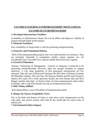Ms Sonam Kapil Lecturer MIT, MIET GROUP (UNIT 1 EDP Notes) Page 12
FACTORS FAVOURING ENTREPRENEURSHIP/ MOTIVATIONAL
FACTORS OF ENTREPRENEURSHIP
1. Developed Infrastructure Facilities:
Availability of infrastructure reduces the cost & efforts and improves viability of
projects through higher profit margins.
2. Financial Assistance:
Easy availability of cheap funds is vital for promoting entrepreneurship.
3. Protective and Promotional Policies:
Most of the entrepreneurship projects start very small and have no resilience. They
are extremely vulnerable to competitors, market, money markets, etc., for
considerable time. Favorable Govt. policies shelter them from such vagaries.
4. Growth of Education:
Science, Technology & Management – Growth of education is believed to be
promoting entrepreneurship. However, there are enough examples to suggest
otherwise. A very large proportion of first generation entrepreneurs are low
educated. Take the case of Microsoft Chairman Mr Bill Gates or Reliance Founder
Mr Dhirubhai Ambani. (We also have Mr Narayan Murthy and Mr Ajim Premji to
balance this scale). On a wider spectrum, Kerala, the most literate state and West
Bengal, another state high on literacy front, are least entrepreneurial states where
as Punjab, with 5 rank from bottom was top on entrepreneurial charts.
5. Risk Taking Abilities:
Risk taking ability is one of the pillars of entrepreneurial spirits.
6. Hunger for Success (Capitalistic View):
Fire in the belly and dreams of riches is what drives most entrepreneurs on this
risky path. Any person content with what he has would take the easier route of
salaries job.
7. Environment/Culture Impact:
 