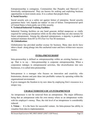 Ms Sonam Kapil Lecturer MIT, MIET GROUP (UNIT 1 EDP Notes) Page 13
Entrepreneurship is contagious. Communities like Punjabis and Marwari’s are
historically entrepreneurial. They are known for seeking and exploiting business
opportunities in most remote areas. It is a culture that propels them.
8. Social Security:
Social security acts as a safety net against failure of enterprise. Social security
guarantees basic ‘roti, kapada aur makan’ in case of failure. Entrepreneurial spirit
of United States is born partly out of this security.
9. Technical/Industrial Training Facilities:
Industrial Training facilities on one hand generate skilled manpower so vitally
required for setting up enterprises while on the other hand they are also nursery for
future entrepreneurs. Among the educated entrepreneurs, a majority is product of
technical institutes from IIT to ITI (Tier I to Tier III institutes).
10. Globalization:
Globalization has provided another avenue for business. Many dare devils have
taken a head– along plunge into this uncharted water and have written new success
stories.
INTRA-PRENEURSHIP
Intra-preneurship is defined as entrepreneurship within an existing business set–
up. That is to say – Intra-preneurship is corporate entrepreneurship. When a
corporation indulges in entrepreneurial activities, like diversification into new
businesses, it is called intra-preneurship.
Intra-preneur is a manager who focuses on innovation and creativity; who
brainstorms, dreams and puts ideas into profitable venture by operating within the
organisational environment.
It gives managers the freedom to try new ideas by employing firm’s resources in a
unique way.
CHARACTERISTICS OF AN INTRAPRENEUR
An intrapreneur is not far removed from an entrepreneur. The major difference
being that an entrepreneur risks his own money where as an intrapreneur works
with his employer’s money. Thus, the risk level of an intrapreneur is considerably
reduced.
1. Vision – It is the basis for successful venture. An Intra-preneur has ability to
visualize from idea to implementation.
 