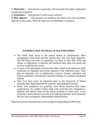 Ms Sonam Kapil Lecturer MIT, MIET GROUP (UNIT 1 EDP Notes) Page 14
2. Motivation – Intra-preneur is generally self-motivated, but expect corporation
reward and recognition.
3. Orientation – Intra-preneur is achievement oriented.
4. Risk Appetite – Intra-preneurs are moderate risk takers since risk acceptance
depends on their skills. Wild risk takers are not affordable to corporate.
INTRODUCTION TO SMALL SCALE INDUSTRIES
 The Small Scale Sector is the natural habitat of entrepreneurs. Most
entrepreneurs start small and then nurture their units into large industries.
The SSI Sector provides an opportunity for them to hone their skills and
talents, to experiment, to innovate and transform their ideas into goods and
services needed by the society.
 In most of the developing countries like India, Small Scale Industries (SSI)
constitutes an important and crucial segment of the industrial sector. They
play an important role in employment creation, resource utilisation and
income generation and helping to promote changes in a gradual and phased
manner.
 They have been given an important place in the framework of Indian
planning since beginning both for economic and ideological reasons.
 Small scale enterprises are generally more labour intensive than larger
organisations. As a matter of fact, small scale sector has now emerged as a
dynamic and vibrant sector for the Indian economy in recent years. It has
attracted so much attention not only from industrial planners and economists
but also from sociologists, administrators and politicians.
Industries can be classified into seven categories depending on their size;
 