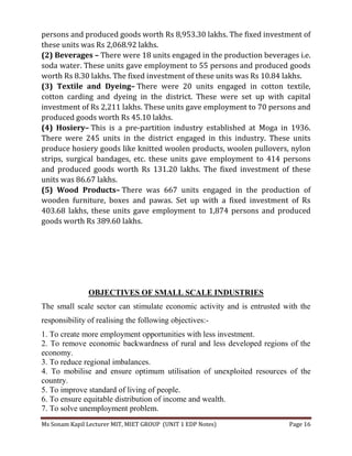 Ms Sonam Kapil Lecturer MIT, MIET GROUP (UNIT 1 EDP Notes) Page 16
persons and produced goods worth Rs 8,953.30 lakhs. The fixed investment of
these units was Rs 2,068.92 lakhs.
(2) Beverages – There were 18 units engaged in the production beverages i.e.
soda water. These units gave employment to 55 persons and produced goods
worth Rs 8.30 lakhs. The fixed investment of these units was Rs 10.84 lakhs.
(3) Textile and Dyeing– There were 20 units engaged in cotton textile,
cotton carding and dyeing in the district. These were set up with capital
investment of Rs 2,211 lakhs. These units gave employment to 70 persons and
produced goods worth Rs 45.10 lakhs.
(4) Hosiery– This is a pre-partition industry established at Moga in 1936.
There were 245 units in the district engaged in this industry. These units
produce hosiery goods like knitted woolen products, woolen pullovers, nylon
strips, surgical bandages, etc. these units gave employment to 414 persons
and produced goods worth Rs 131.20 lakhs. The fixed investment of these
units was 86.67 lakhs.
(5) Wood Products– There was 667 units engaged in the production of
wooden furniture, boxes and pawas. Set up with a fixed investment of Rs
403.68 lakhs, these units gave employment to 1,874 persons and produced
goods worth Rs 389.60 lakhs.
OBJECTIVES OF SMALL SCALE INDUSTRIES
The small scale sector can stimulate economic activity and is entrusted with the
responsibility of realising the following objectives:-
1. To create more employment opportunities with less investment.
2. To remove economic backwardness of rural and less developed regions of the
economy.
3. To reduce regional imbalances.
4. To mobilise and ensure optimum utilisation of unexploited resources of the
country.
5. To improve standard of living of people.
6. To ensure equitable distribution of income and wealth.
7. To solve unemployment problem.
 