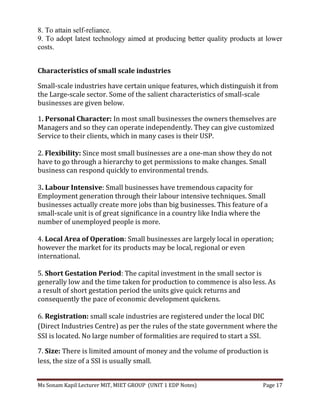 Ms Sonam Kapil Lecturer MIT, MIET GROUP (UNIT 1 EDP Notes) Page 17
8. To attain self-reliance.
9. To adopt latest technology aimed at producing better quality products at lower
costs.
Characteristics of small scale industries
Small-scale industries have certain unique features, which distinguish it from
the Large-scale sector. Some of the salient characteristics of small-scale
businesses are given below.
1. Personal Character: In most small businesses the owners themselves are
Managers and so they can operate independently. They can give customized
Service to their clients, which in many cases is their USP.
2. Flexibility: Since most small businesses are a one-man show they do not
have to go through a hierarchy to get permissions to make changes. Small
business can respond quickly to environmental trends.
3. Labour Intensive: Small businesses have tremendous capacity for
Employment generation through their labour intensive techniques. Small
businesses actually create more jobs than big businesses. This feature of a
small-scale unit is of great significance in a country like India where the
number of unemployed people is more.
4. Local Area of Operation: Small businesses are largely local in operation;
however the market for its products may be local, regional or even
international.
5. Short Gestation Period: The capital investment in the small sector is
generally low and the time taken for production to commence is also less. As
a result of short gestation period the units give quick returns and
consequently the pace of economic development quickens.
6. Registration: small scale industries are registered under the local DIC
(Direct Industries Centre) as per the rules of the state government where the
SSI is located. No large number of formalities are required to start a SSI.
7. Size: There is limited amount of money and the volume of production is
less, the size of a SSI is usually small.
 