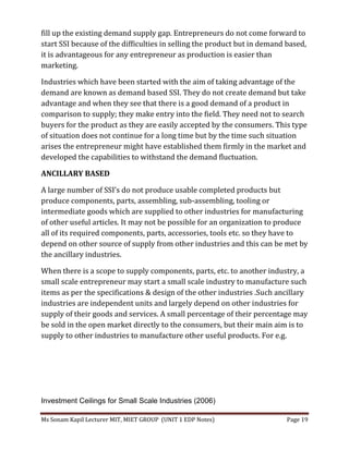 Ms Sonam Kapil Lecturer MIT, MIET GROUP (UNIT 1 EDP Notes) Page 19
fill up the existing demand supply gap. Entrepreneurs do not come forward to
start SSI because of the difficulties in selling the product but in demand based,
it is advantageous for any entrepreneur as production is easier than
marketing.
Industries which have been started with the aim of taking advantage of the
demand are known as demand based SSI. They do not create demand but take
advantage and when they see that there is a good demand of a product in
comparison to supply; they make entry into the field. They need not to search
buyers for the product as they are easily accepted by the consumers. This type
of situation does not continue for a long time but by the time such situation
arises the entrepreneur might have established them firmly in the market and
developed the capabilities to withstand the demand fluctuation.
ANCILLARY BASED
A large number of SSI’s do not produce usable completed products but
produce components, parts, assembling, sub-assembling, tooling or
intermediate goods which are supplied to other industries for manufacturing
of other useful articles. It may not be possible for an organization to produce
all of its required components, parts, accessories, tools etc. so they have to
depend on other source of supply from other industries and this can be met by
the ancillary industries.
When there is a scope to supply components, parts, etc. to another industry, a
small scale entrepreneur may start a small scale industry to manufacture such
items as per the specifications & design of the other industries .Such ancillary
industries are independent units and largely depend on other industries for
supply of their goods and services. A small percentage of their percentage may
be sold in the open market directly to the consumers, but their main aim is to
supply to other industries to manufacture other useful products. For e.g.
Investment Ceilings for Small Scale Industries (2006)
 