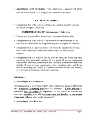 Ms Sonam Kapil Lecturer MIT, MIET GROUP (UNIT 1 EDP Notes) Page 2
 According to David McClleland : “An entrepreneur is a person with a high
need for achievement. He is energetic and a moderate risk taker”.
ENTREPRENEURSHIP
 Entrepreneurship is the activity performed by an entrepreneur to organize
and run an enterprise (Business).
ENTREPRENEURSHIP=Entrepreneur + Enterprise
 Entrepreneur is generally to be the owner, manager of an enterprise.
 Entrepreneurship is the activity of an entrepreneur which includes all the
activities performed from the inception stage of an enterprise till its death.
 Entrepreneurship is a person-oriented task where the entrepreneur creates a
small world of his own and becomes the master of his own business
universe.
 Entrepreneurship is a creative activity. It is the ability to create and build
something from practically nothing. It is a knack of sensing opportunity
where others see chaos, contradiction and confusion. Entrepreneurship is the
attitude of mind to seek opportunities, take calculated risks and derive
benefits by setting up a venture. It comprises of numerous activities involved
in conception, creation and running an enterprise.
Definition….
 According to J.A Schumpeter ,
“Entrepreneurship is a creative activity , the entrepreneur being an innovator
who introduces something new into the economy , a new method of
production not yet tested by experience in the branch of manufacture
concerned ,a product with which customers are not familiar , a new source
of raw materials and other similar innovation”.
 According to Peter Drucker
 