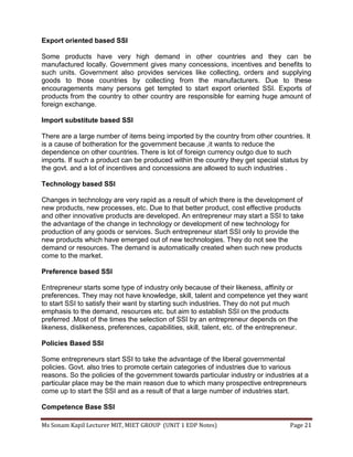 Ms Sonam Kapil Lecturer MIT, MIET GROUP (UNIT 1 EDP Notes) Page 21
Export oriented based SSI
Some products have very high demand in other countries and they can be
manufactured locally. Government gives many concessions, incentives and benefits to
such units. Government also provides services like collecting, orders and supplying
goods to those countries by collecting from the manufacturers. Due to these
encouragements many persons get tempted to start export oriented SSI. Exports of
products from the country to other country are responsible for earning huge amount of
foreign exchange.
Import substitute based SSI
There are a large number of items being imported by the country from other countries. It
is a cause of botheration for the government because ,it wants to reduce the
dependence on other countries. There is lot of foreign currency outgo due to such
imports. If such a product can be produced within the country they get special status by
the govt. and a lot of incentives and concessions are allowed to such industries .
Technology based SSI
Changes in technology are very rapid as a result of which there is the development of
new products, new processes, etc. Due to that better product, cost effective products
and other innovative products are developed. An entrepreneur may start a SSI to take
the advantage of the change in technology or development of new technology for
production of any goods or services. Such entrepreneur start SSI only to provide the
new products which have emerged out of new technologies. They do not see the
demand or resources. The demand is automatically created when such new products
come to the market.
Preference based SSI
Entrepreneur starts some type of industry only because of their likeness, affinity or
preferences. They may not have knowledge, skill, talent and competence yet they want
to start SSI to satisfy their want by starting such industries. They do not put much
emphasis to the demand, resources etc. but aim to establish SSI on the products
preferred .Most of the times the selection of SSI by an entrepreneur depends on the
likeness, dislikeness, preferences, capabilities, skill, talent, etc. of the entrepreneur.
Policies Based SSI
Some entrepreneurs start SSI to take the advantage of the liberal governmental
policies. Govt. also tries to promote certain categories of industries due to various
reasons. So the policies of the government towards particular industry or industries at a
particular place may be the main reason due to which many prospective entrepreneurs
come up to start the SSI and as a result of that a large number of industries start.
Competence Base SSI
 