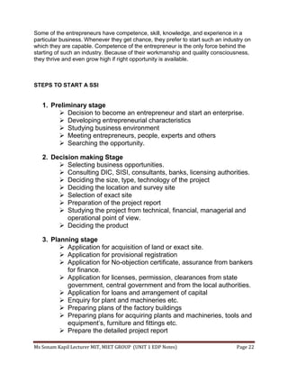 Ms Sonam Kapil Lecturer MIT, MIET GROUP (UNIT 1 EDP Notes) Page 22
Some of the entrepreneurs have competence, skill, knowledge, and experience in a
particular business. Whenever they get chance, they prefer to start such an industry on
which they are capable. Competence of the entrepreneur is the only force behind the
starting of such an industry. Because of their workmanship and quality consciousness,
they thrive and even grow high if right opportunity is available.
STEPS TO START A SSI
1. Preliminary stage
 Decision to become an entrepreneur and start an enterprise.
 Developing entrepreneurial characteristics
 Studying business environment
 Meeting entrepreneurs, people, experts and others
 Searching the opportunity.
2. Decision making Stage
 Selecting business opportunities.
 Consulting DIC, SISI, consultants, banks, licensing authorities.
 Deciding the size, type, technology of the project
 Deciding the location and survey site
 Selection of exact site
 Preparation of the project report
 Studying the project from technical, financial, managerial and
operational point of view.
 Deciding the product
3. Planning stage
 Application for acquisition of land or exact site.
 Application for provisional registration
 Application for No-objection certificate, assurance from bankers
for finance.
 Application for licenses, permission, clearances from state
government, central government and from the local authorities.
 Application for loans and arrangement of capital
 Enquiry for plant and machineries etc.
 Preparing plans of the factory buildings
 Preparing plans for acquiring plants and machineries, tools and
equipment’s, furniture and fittings etc.
 Prepare the detailed project report
 