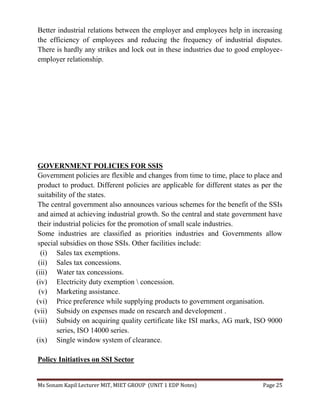 Ms Sonam Kapil Lecturer MIT, MIET GROUP (UNIT 1 EDP Notes) Page 25
Better industrial relations between the employer and employees help in increasing
the efficiency of employees and reducing the frequency of industrial disputes.
There is hardly any strikes and lock out in these industries due to good employee-
employer relationship.
GOVERNMENT POLICIES FOR SSIS
Government policies are flexible and changes from time to time, place to place and
product to product. Different policies are applicable for different states as per the
suitability of the states.
The central government also announces various schemes for the benefit of the SSIs
and aimed at achieving industrial growth. So the central and state government have
their industrial policies for the promotion of small scale industries.
Some industries are classified as priorities industries and Governments allow
special subsidies on those SSIs. Other facilities include:
(i) Sales tax exemptions.
(ii) Sales tax concessions.
(iii) Water tax concessions.
(iv) Electricity duty exemption  concession.
(v) Marketing assistance.
(vi) Price preference while supplying products to government organisation.
(vii) Subsidy on expenses made on research and development .
(viii) Subsidy on acquiring quality certificate like ISI marks, AG mark, ISO 9000
series, ISO 14000 series.
(ix) Single window system of clearance.
Policy Initiatives on SSI Sector
 