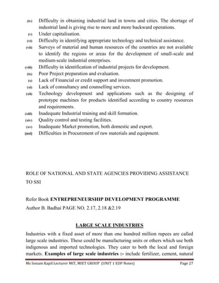Ms Sonam Kapil Lecturer MIT, MIET GROUP (UNIT 1 EDP Notes) Page 27
(iv) Difficulty in obtaining industrial land in towns and cities. The shortage of
industrial land is giving rise to more and more backward operations.
(v) Under capitalisation.
(vi) Difficulty in identifying appropriate technology and technical assistance.
(vii) Surveys of material and human resources of the countries are not available
to identify the regions or areas for the development of small-scale and
medium-scale industrial enterprises.
(viii) Difficulty in identification of industrial projects for development.
(ix) Poor Project preparation and evaluation.
(x) Lack of Financial or credit support and investment promotion.
(xi) Lack of consultancy and counselling services.
(xii) Technology development and applications such as the designing of
prototype machines for products identified according to country resources
and requirements.
(xiii) Inadequate Industrial training and skill formation.
(xiv) Quality control and testing facilities.
(xv) Inadequate Market promotion, both domestic and export.
(xvi) Difficulties in Procurement of raw materials and equipment.
ROLE OF NATIONAL AND STATE AGENCIES PROVIDING ASSISTANCE
TO SSI
Refer Book ENTREPRENEURSHIP DEVELOPMENT PROGRAMME
Author B. Badhai PAGE NO. 2.17, 2.18 &2.19
LARGE SCALE INDUSTRIES
Industries with a fixed asset of more than one hundred million rupees are called
large scale industries. These could be manufacturing units or others which use both
indigenous and imported technologies. They cater to both the local and foreign
markets. Examples of large scale industries :- include fertilizer, cement, natural
 
