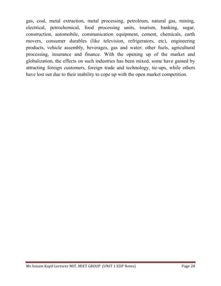 Ms Sonam Kapil Lecturer MIT, MIET GROUP (UNIT 1 EDP Notes) Page 28
gas, coal, metal extraction, metal processing, petroleum, natural gas, mining,
electrical, petrochemical, food processing units, tourism, banking, sugar,
construction, automobile, communication equipment, cement, chemicals, earth
movers, consumer durables (like television, refrigerators, etc), engineering
products, vehicle assembly, beverages, gas and water; other fuels, agricultural
processing, insurance and finance. With the opening up of the market and
globalization, the effects on such industries has been mixed, some have gained by
attracting foreign customers, foreign trade and technology, tie-ups, while others
have lost out due to their inability to cope up with the open market competition.
 