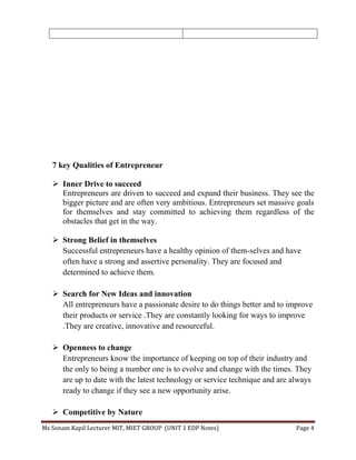 Ms Sonam Kapil Lecturer MIT, MIET GROUP (UNIT 1 EDP Notes) Page 4
7 key Qualities of Entrepreneur
 Inner Drive to succeed
Entrepreneurs are driven to succeed and expand their business. They see the
bigger picture and are often very ambitious. Entrepreneurs set massive goals
for themselves and stay committed to achieving them regardless of the
obstacles that get in the way.
 Strong Belief in themselves
Successful entrepreneurs have a healthy opinion of them-selves and have
often have a strong and assertive personality. They are focused and
determined to achieve them.
 Search for New Ideas and innovation
All entrepreneurs have a passionate desire to do things better and to improve
their products or service .They are constantly looking for ways to improve
.They are creative, innovative and resourceful.
 Openness to change
Entrepreneurs know the importance of keeping on top of their industry and
the only to being a number one is to evolve and change with the times. They
are up to date with the latest technology or service technique and are always
ready to change if they see a new opportunity arise.
 Competitive by Nature
 