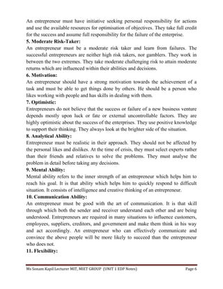 Ms Sonam Kapil Lecturer MIT, MIET GROUP (UNIT 1 EDP Notes) Page 6
An entrepreneur must have initiative seeking personal responsibility for actions
and use the available resources for optimisation of objectives. They take full credit
for the success and assume full responsibility for the failure of the enterprise.
5. Moderate Risk-Taker:
An entrepreneur must be a moderate risk taker and learn from failures. The
successful entrepreneurs are neither high risk takers, nor gamblers. They work in
between the two extremes. They take moderate challenging risk to attain moderate
returns which are influenced within their abilities and decisions.
6. Motivation:
An entrepreneur should have a strong motivation towards the achievement of a
task and must be able to get things done by others. He should be a person who
likes working with people and has skills in dealing with them.
7. Optimistic:
Entrepreneurs do not believe that the success or failure of a new business venture
depends mostly upon luck or fate or external uncontrollable factors. They are
highly optimistic about the success of the enterprises. They use positive knowledge
to support their thinking. They always look at the brighter side of the situation.
8. Analytical Ability:
Entrepreneur must be realistic in their approach. They should not be affected by
the personal likes and dislikes. At the time of crisis, they must select experts rather
than their friends and relatives to solve the problems. They must analyse the
problem in detail before taking any decisions.
9. Mental Ability:
Mental ability refers to the inner strength of an entrepreneur which helps him to
reach his goal. It is that ability which helps him to quickly respond to difficult
situation. It consists of intelligence and creative thinking of an entrepreneur.
10. Communication Ability:
An entrepreneur must be good with the art of communication. It is that skill
through which both the sender and receiver understand each other and are being
understood. Entrepreneurs are required in many situations to influence customers,
employees, suppliers, creditors, and government and make them think in his way
and act accordingly. An entrepreneur who can effectively communicate and
convince the above people will be more likely to succeed than the entrepreneur
who does not.
11. Flexibility:
 