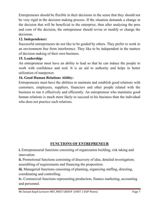 Ms Sonam Kapil Lecturer MIT, MIET GROUP (UNIT 1 EDP Notes) Page 7
Entrepreneurs should be flexible in their decisions in the sense that they should not
be very rigid in the decision making process. If the situation demands a change in
the decision that will be beneficial to the enterprise, then after analysing the pros
and cons of the decision, the entrepreneur should revise or modify or change the
decisions.
12. Independence:
Successful entrepreneurs do not like to be guided by others. They prefer to work in
an environment free from interference. They like to be independent in the matters
of decision making of their own business.
15. Leadership:
An entrepreneur must have an ability to lead so that he can induce the people to
work with confidence and zeal. It is an aid to authority and helps in better
utilization of manpower.
16. Good Human Relations Ability:
Entrepreneurs must have the abilities to maintain and establish good relations with
customers, employees, suppliers, financiers and other people related with the
business to run it effectively and efficiently. An entrepreneur who maintains good
human relations is much more likely to succeed in his business than the individual
who does not practice such relations.
FUNCTIONS OF ENTREPRENEUR
i. Entrepreneurial functions consisting of organization building, risk taking and
innovation.
ii. Promotional functions consisting of discovery of idea, detailed investigation;
assembling of requirements and financing the proposition.
iii. Managerial functions consisting of planning, organizing staffing, directing,
coordinating and controlling.
iv. Commercial functions representing production, finance marketing, accounting
and personnel.
 