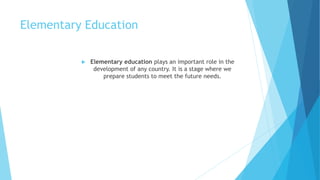 Elementary Education
 Elementary education plays an important role in the
development of any country. It is a stage where we
prepare students to meet the future needs.
 