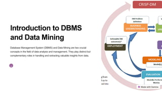 Introduction to DBMS
and Data Mining
Database Management System (DBMS) and Data Mining are two crucial
concepts in the field of data analysis and management. They play distinct but
complementary roles in handling and extracting valuable insights from data.
P
 