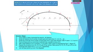 P
C1 C2 C3 C4 C5 C6 C7 C8
p1
p2
p3
p4
p5
p6
p7
p8
1
2
3
4
5
6
7
C
πD
CYCLOIDPROBLEM 22: DRAW LOCUS OF A POINT ON THE PERIPHERY OF A CIRCLE
WHICH ROLLS ON STRAIGHT LINE PATH. Take Circle diameter as 50 mm
Solution Steps:
1)      From center C draw a horizontal line equal to πD distance.
2)      Divide πD distance into 8 number of equal parts and name them C1, C2, C3__ etc.
3)      Divide the circle also into 8 number of equal parts and in clock wise direction, after P name 1, 2, 3 up to 8.
4)      From all these points on circle draw horizontal lines. (parallel to locus of C)
5)      With a fixed distance C-P in compass, C1 as center, mark a point on horizontal line from 1. Name it P.
6)      Repeat this procedure from C2, C3, C4 upto C8 as centers. Mark points P2, P3, P4, P5 up to P8 on the
horizontal lines drawn from 2, 3, 4, 5, 6, 7 respectively.
7)      Join all these points by curve. It is Cycloid.
 