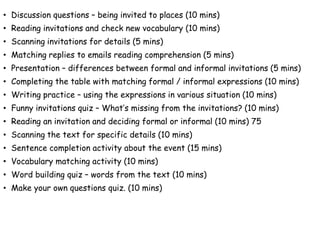 • Discussion questions – being invited to places (10 mins)
• Reading invitations and check new vocabulary (10 mins)
• Scanning invitations for details (5 mins)
• Matching replies to emails reading comprehension (5 mins)
• Presentation – differences between formal and informal invitations (5 mins)
• Completing the table with matching formal / informal expressions (10 mins)
• Writing practice – using the expressions in various situation (10 mins)
• Funny invitations quiz – What’s missing from the invitations? (10 mins)
• Reading an invitation and deciding formal or informal (10 mins) 75
• Scanning the text for specific details (10 mins)
• Sentence completion activity about the event (15 mins)
• Vocabulary matching activity (10 mins)
• Word building quiz – words from the text (10 mins)
• Make your own questions quiz. (10 mins)
 