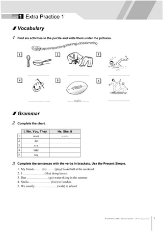UNIT   1 Extra Practice 1

    Vocabulary
1   Find six activities in the puzzle and write them under the pictures.




       1                             2                             3




                ……………………                     ……………………                     ……………………
       4                             5                             6




                 ……………………                    ……………………
                                                rugby                     ……………………



    Grammar
2   Complete the chart.

             I, We, You, They        He, She, It
       1.           want                 wants
       2.            do
       3.            cry
       4.           take
       5.            say


3   Complete the sentences with the verbs in brackets. Use the Present Simple.
    1.      My friends ………………… (play) basketball at the weekend.
                         play
    2.      I ………………… (like) doing karate.
    3.      Dan ………………… (go) water-skiing in the summer.
    4.      Sheila ………………… (live) in London.
    5.      We usually ………………… (walk) to school.




                                                                       PASSPORT ESO 2 Photocopiable ©   Burlington Books   1
 