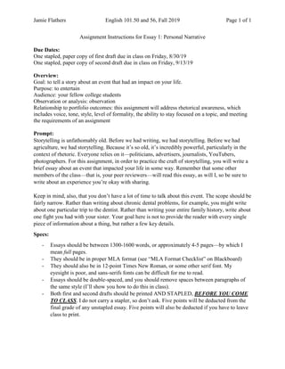 Jamie Flathers English 101.50 and 56, Fall 2019 Page 1 of 1
Assignment Instructions for Essay 1: Personal Narrative
Due Dates:
One stapled, paper copy of first draft due in class on Friday, 8/30/19
One stapled, paper copy of second draft due in class on Friday, 9/13/19
Overview:
Goal: to tell a story about an event that had an impact on your life.
Purpose: to entertain
Audience: your fellow college students
Observation or analysis: observation
Relationship to portfolio outcomes: this assignment will address rhetorical awareness, which
includes voice, tone, style, level of formality, the ability to stay focused on a topic, and meeting
the requirements of an assignment
Prompt:
Storytelling is unfathomably old. Before we had writing, we had storytelling. Before we had
agriculture, we had storytelling. Because it’s so old, it’s incredibly powerful, particularly in the
context of rhetoric. Everyone relies on it—politicians, advertisers, journalists, YouTubers,
photographers. For this assignment, in order to practice the craft of storytelling, you will write a
brief essay about an event that impacted your life in some way. Remember that some other
members of the class—that is, your peer reviewers—will read this essay, as will I, so be sure to
write about an experience you’re okay with sharing.
Keep in mind, also, that you don’t have a lot of time to talk about this event. The scope should be
fairly narrow. Rather than writing about chronic dental problems, for example, you might write
about one particular trip to the dentist. Rather than writing your entire family history, write about
one fight you had with your sister. Your goal here is not to provide the reader with every single
piece of information about a thing, but rather a few key details.
Specs:
- Essays should be between 1300-1600 words, or approximately 4-5 pages—by which I
mean full pages.
- They should be in proper MLA format (see “MLA Format Checklist” on Blackboard)
- They should also be in 12-point Times New Roman, or some other serif font. My
eyesight is poor, and sans-serifs fonts can be difficult for me to read.
- Essays should be double-spaced, and you should remove spaces between paragraphs of
the same style (I’ll show you how to do this in class).
- Both first and second drafts should be printed AND STAPLED, BEFORE YOU COME
TO CLASS. I do not carry a stapler, so don’t ask. Five points will be deducted from the
final grade of any unstapled essay. Five points will also be deducted if you have to leave
class to print.
 