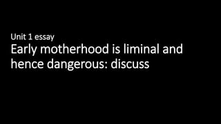 Unit 1 essay
Early motherhood is liminal and
hence dangerous: discuss
 